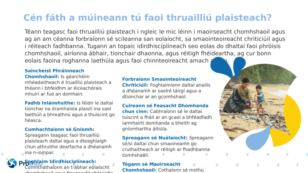 Téann teagasc faoi thruailliú plaisteach i ngleic le mic léinn i maoirseacht chomhshaoil agus ag an am céanna forbraíonn sé scileanna san eolaíocht, sa smaointeoireacht chriticiúil agus i réiteach fadhbanna. Tugann an topaic idirdhisciplíneach seo eolas do dhaltaí faoi phróisis chomhshaoil, airíonna ábhair, tionchair dhaonna, agus réitigh fhéideartha, ag cur bonn eolais faoina roghanna laethúla agus faoi chinnteoireacht amach anseo.