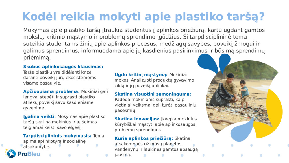 Mokymas apie plastiko taršą įtraukia studentus į aplinkos priežiūrą, kartu ugdant gamtos mokslų, kritinio mąstymo ir problemų sprendimo įgūdžius. Ši tarpdisciplininė tema suteikia studentams žinių apie aplinkos procesus, medžiagų savybes, poveikį žmogui ir galimus sprendimus, informuodama apie jų kasdienius pasirinkimus ir būsimą sprendimų priėmimą.