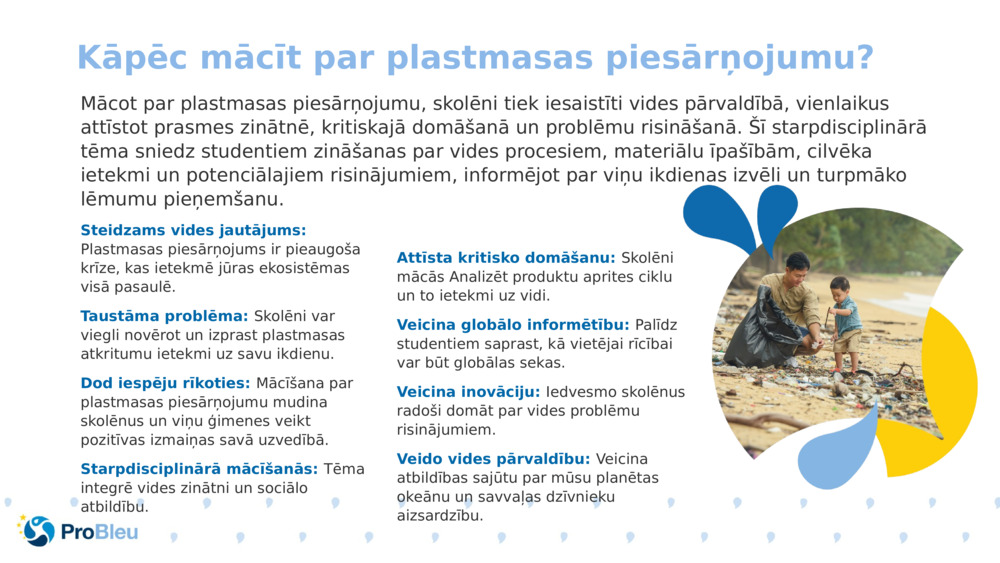 Mācot par plastmasas piesārņojumu, skolēni tiek iesaistīti vides pārvaldībā, vienlaikus attīstot prasmes zinātnē, kritiskajā domāšanā un problēmu risināšanā. Šī starpdisciplinārā tēma sniedz studentiem zināšanas par vides procesiem, materiālu īpašībām, cilvēka ietekmi un potenciālajiem risinājumiem, informējot par viņu ikdienas izvēli un turpmāko lēmumu pieņemšanu.