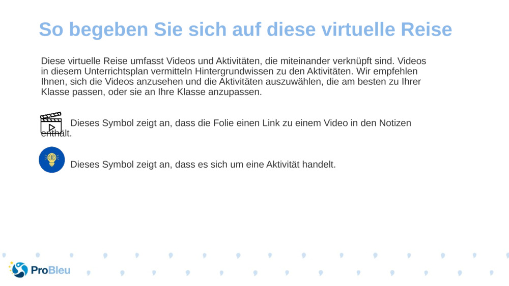 Diese virtuelle Reise umfasst Videos und Aktivitäten, die miteinander verknüpft sind. Videos in diesem Unterrichtsplan vermitteln Hintergrundwissen zu den Aktivitäten. Wir empfehlen Ihnen, sich die Videos anzusehen und die Aktivitäten auszuwählen, die am besten zu Ihrer Klasse passen, oder sie an Ihre Klasse anzupassen.