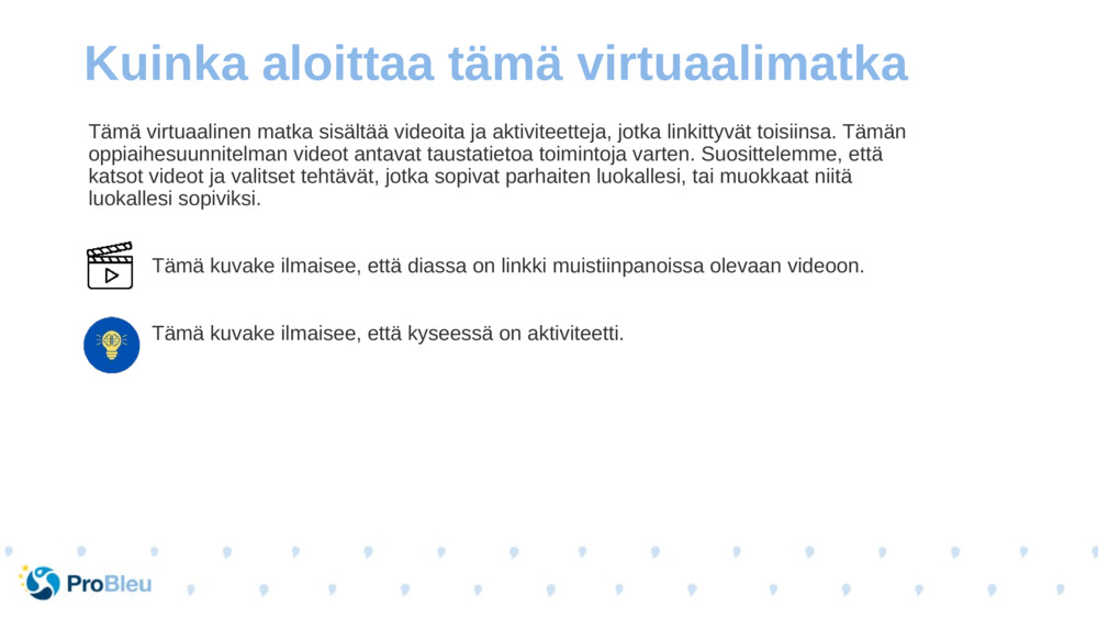 Tämä virtuaalinen matka sisältää videoita ja aktiviteetteja, jotka linkittyvät toisiinsa. Tämän oppiaihesuunnitelman videot antavat taustatietoa toimintoja varten. Suosittelemme, että katsot videot ja valitset tehtävät, jotka sopivat parhaiten luokallesi, tai muokkaat niitä luokallesi sopiviksi.