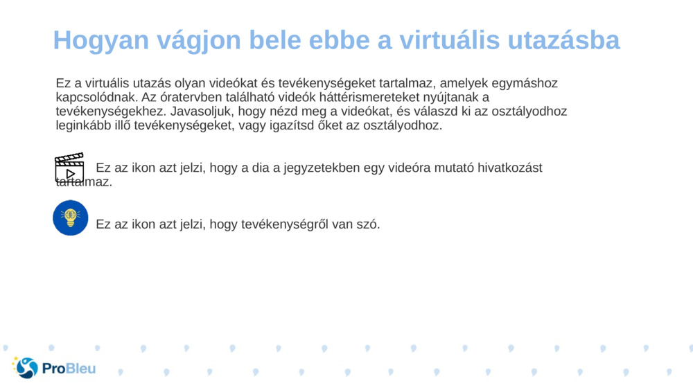 Ez a virtuális utazás olyan videókat és tevékenységeket tartalmaz, amelyek egymáshoz kapcsolódnak. Az óratervben található videók háttérismereteket nyújtanak a tevékenységekhez. Javasoljuk, hogy nézd meg a videókat, és válaszd ki az osztályodhoz leginkább illő tevékenységeket, vagy igazítsd őket az osztályodhoz.