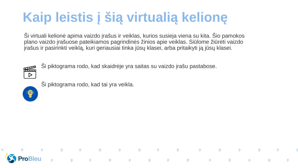 Ši virtuali kelionė apima vaizdo įrašus ir veiklas, kurios susieja viena su kita. Šio pamokos plano vaizdo įrašuose pateikiamos pagrindinės žinios apie veiklas. Siūlome žiūrėti vaizdo įrašus ir pasirinkti veiklą, kuri geriausiai tinka jūsų klasei, arba pritaikyti ją jūsų klasei.