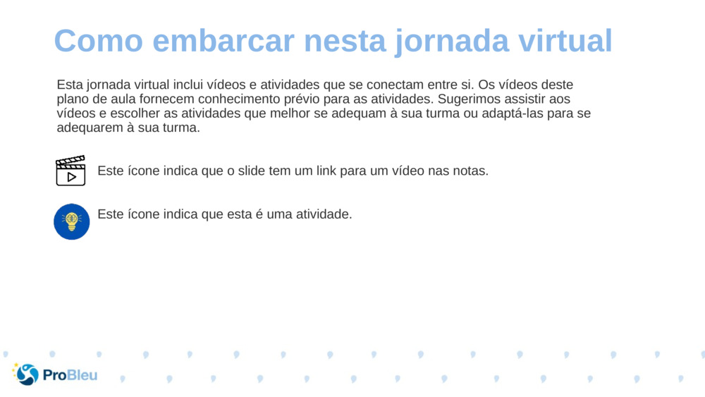 Esta jornada virtual inclui vídeos e atividades que se conectam entre si. Os vídeos deste plano de aula fornecem conhecimento prévio para as atividades. Sugerimos assistir aos vídeos e escolher as atividades que melhor se adequam à sua turma ou adaptá-las para se adequarem à sua turma.